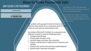 CLOSURE SLIDES
Ways to Make Passwords Safe
The problem with password is that, for them to be
effective, they need to be an uncommon word, of eight
letters or more and not used anywhere else.
According to Microsoft’s TechNet, for a password to be
effective, it needs to meet the following criteria:
• Changed every 60 days
• At least eight characters long
• Use both upper and lower case characters
• Contain a combination of alphanumeric characters and
symbols
• Unique (only used for this particular profile/website)
• Stored using a reversible encryption.
According to CERT, approximately
80% of all network security issues are
caused by bad passwords.
Any invalid user if gets to know of a
valid password can get access to the
system and a simple password can be
easily cracked.
 