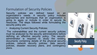 Formulation of Security Policies
Security policies are defined based on an
organization’s needs. A security policy includes
approaches and techniques that an organization is
going to apply or include in order to secure its
resources. The steps followed while formulating the
security policy are:
• Analyzing Current Security Policies:
The vulnerabilities and the current security policies
must be analyzed by the security administrators before
defining an effective security policy. The security
administrator is required to study the existing
documents containing details of the physical security
policies, network security policies, data security
policies, disaster recovery plans, and contingency
plans.
 