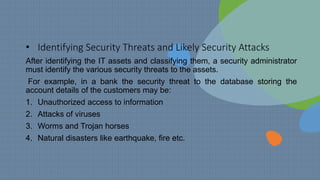 • Identifying Security Threats and Likely Security Attacks
After identifying the IT assets and classifying them, a security administrator
must identify the various security threats to the assets.
For example, in a bank the security threat to the database storing the
account details of the customers may be:
1. Unauthorized access to information
2. Attacks of viruses
3. Worms and Trojan horses
4. Natural disasters like earthquake, fire etc.
 