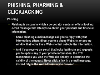 PHISHING, PHARMING &
CLICKJACKING
• Phishing
• Phishing is a scam in which a perpetrator sends an official looking
e-mail message that attempts to obtain your personal and financial
information.
• Some phishing e-mail message ask you to reply with your
information; others direct you to a phony Web site, or pop-up
window that looks like a Web site that collects the information.
• And If you receive an e-mail that looks legitimate and requests
you to update any of your private information, the FTC
recommends you visit the Web site directly to determine the
validity of the request. Never click a link in a e-mail message,
instead retype the Web address in you browser.
 