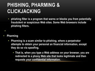PHISHING, PHARMING &
CLICKJACKING
• phishing filter is a program that warns or blocks you from potentially
fraudulent or suspicious Web sites. Some Web browsers include
phishing filters.
•
• Pharming
• Pharming is a scam similar to phishing, where a perpetrator
attempts to obtain your personal an financial information, except
they do so via spoofing.
• That is, when you type a Web address on your browser, you are
redirected to a phony Web site that looks legitimate and then
requests your confidential information.
 