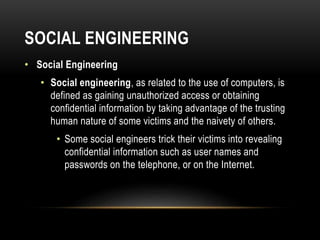 SOCIAL ENGINEERING
• Social Engineering
• Social engineering, as related to the use of computers, is
defined as gaining unauthorized access or obtaining
confidential information by taking advantage of the trusting
human nature of some victims and the naivety of others.
• Some social engineers trick their victims into revealing
confidential information such as user names and
passwords on the telephone, or on the Internet.
 
