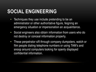 SOCIAL ENGINEERING
• Techniques they use include pretending to be an
administrator or other authoritative figure, feigning an
emergency situation or impersonation an acquaintance.
• Social engineers also obtain information from users who do
not destroy or conceal information properly.
• These perpetrator sift through company dumpsters, watch or
film people dialing telephone numbers or using TAM’s and
snoop around computers looking for openly displayed
confidential information.
 