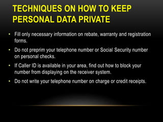 TECHNIQUES ON HOW TO KEEP
PERSONAL DATA PRIVATE
• Fill only necessary information on rebate, warranty and registration
forms.
• Do not preprim your telephone number or Social Security number
on personal checks.
• If Caller ID is available in your area, find out how to block your
number from displaying on the receiver system.
• Do not write your telephone number on charge or credit receipts.
 