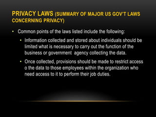 PRIVACY LAWS (SUMMARY OF MAJOR US GOV’T LAWS
CONCERNING PRIVACY)
• Common points of the laws listed include the following:
• Information collected and stored about individuals should be
limited what is necessary to carry out the function of the
business or government agency collecting the data.
• Once collected, provisions should be made to restrict access
o the data to those employees within the organization who
need access to it to perform their job duties.
 