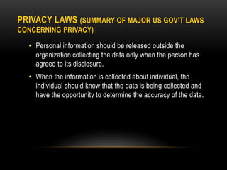 PRIVACY LAWS (SUMMARY OF MAJOR US GOV’T LAWS
CONCERNING PRIVACY)
• Personal information should be released outside the
organization collecting the data only when the person has
agreed to its disclosure.
• When the information is collected about individual, the
individual should know that the data is being collected and
have the opportunity to determine the accuracy of the data.
 