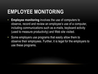 EMPLOYEE MONITORING
• Employee monitoring involves the use of computers to
observe, record and review an employee’s use of a computer,
including communications such as e-mails, keyboard activity
(used to measure productivity) and Web site visited.
• Some employers use programs that easily allow them to
observe their employees. Further, it is legal for the employers to
use these programs.
 