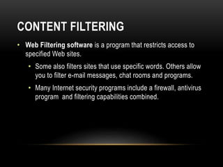 CONTENT FILTERING
• Web Filtering software is a program that restricts access to
specified Web sites.
• Some also filters sites that use specific words. Others allow
you to filter e-mail messages, chat rooms and programs.
• Many Internet security programs include a firewall, antivirus
program and filtering capabilities combined.
 