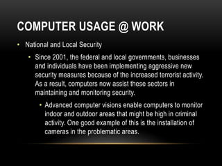 COMPUTER USAGE @ WORK
• National and Local Security
• Since 2001, the federal and local governments, businesses
and individuals have been implementing aggressive new
security measures because of the increased terrorist activity.
As a result, computers now assist these sectors in
maintaining and monitoring security.
• Advanced computer visions enable computers to monitor
indoor and outdoor areas that might be high in criminal
activity. One good example of this is the installation of
cameras in the problematic areas.
 
