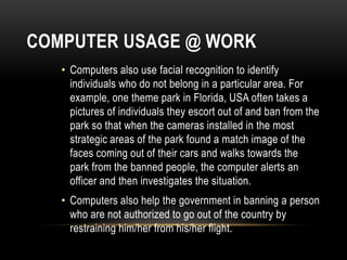 COMPUTER USAGE @ WORK
• Computers also use facial recognition to identify
individuals who do not belong in a particular area. For
example, one theme park in Florida, USA often takes a
pictures of individuals they escort out of and ban from the
park so that when the cameras installed in the most
strategic areas of the park found a match image of the
faces coming out of their cars and walks towards the
park from the banned people, the computer alerts an
officer and then investigates the situation.
• Computers also help the government in banning a person
who are not authorized to go out of the country by
restraining him/her from his/her flight.
 