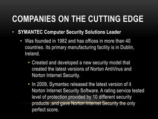 COMPANIES ON THE CUTTING EDGE
• SYMANTEC Computer Security Solutions Leader
• Was founded in 1982 and has offices in more than 40
countries. Its primary manufacturing facility is in Dublin,
Ireland.
• Created and developed a new security model that
created the latest versions of Norton AntiVirus and
Norton Internet Security.
• In 2009, Symantec released the latest version of it
Norton Internet Security Software. A rating service tested
level of protection provided by 10 different security
products ,and gave Norton Internet Security the only
perfect score.
 