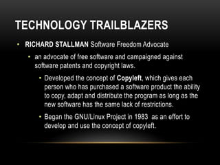 TECHNOLOGY TRAILBLAZERS
• RICHARD STALLMAN Software Freedom Advocate
• an advocate of free software and campaigned against
software patents and copyright laws.
• Developed the concept of Copyleft, which gives each
person who has purchased a software product the ability
to copy, adapt and distribute the program as long as the
new software has the same lack of restrictions.
• Began the GNU/Linux Project in 1983 as an effort to
develop and use the concept of copyleft.
 