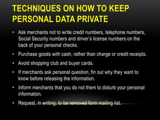 TECHNIQUES ON HOW TO KEEP
PERSONAL DATA PRIVATE
• Ask merchants not to write credit numbers, telephone numbers,
Social Security numbers and driver’s license numbers on the
back of your personal checks.
• Purchase goods with cash, rather than charge or credit receipts.
• Avoid shopping club and buyer cards.
• If merchants ask personal question, fin out why they want to
know before releasing the information.
• Inform merchants that you do not them to disturb your personal
information.
• Request, in writing, to be removed form mailing list.
 