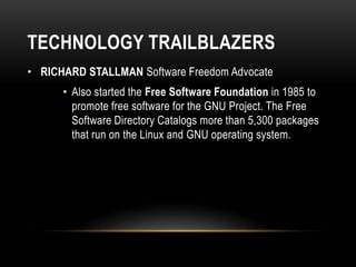 TECHNOLOGY TRAILBLAZERS
• RICHARD STALLMAN Software Freedom Advocate
• Also started the Free Software Foundation in 1985 to
promote free software for the GNU Project. The Free
Software Directory Catalogs more than 5,300 packages
that run on the Linux and GNU operating system.
 