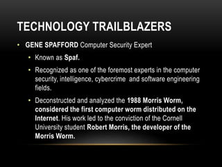 TECHNOLOGY TRAILBLAZERS
• GENE SPAFFORD Computer Security Expert
• Known as Spaf.
• Recognized as one of the foremost experts in the computer
security, intelligence, cybercrime and software engineering
fields.
• Deconstructed and analyzed the 1988 Morris Worm,
considered the first computer worm distributed on the
Internet. His work led to the conviction of the Cornell
University student Robert Morris, the developer of the
Morris Worm.
 