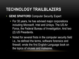 TECHNOLOGY TRAILBLAZERS
• GENE SPAFFORD Computer Security Expert
• For 30 years, he has advised major corporations
including Microsoft, Intel and Unisys. The US Air
Force, the Federal Bureau of Investigation. And two
(2) US Presidents.
• Noted for several firsts in the computer security field
i.e., he defined the terms, software forensics and
firewall, wrote the first English-Language book on
the topics of viruses and malwares.
 
