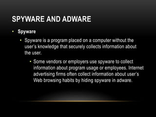 SPYWARE AND ADWARE
• Spyware
• Spyware is a program placed on a computer without the
user’s knowledge that securely collects information about
the user.
• Some vendors or employers use spyware to collect
information about program usage or employees. Internet
advertising firms often collect information about user’s
Web browsing habits by hiding spyware in adware.
 