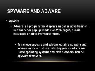 SPYWARE AND ADWARE
• Adware
• Adware is a program that displays an online advertisement
in a banner or pop-up window on Web pages, e-mail
messages or other Internet services.
• To remove spyware and adware, obtain a spyware and
adware remover that can detect spyware and adware.
Some operating systems and Web browsers include
spyware removers.
 