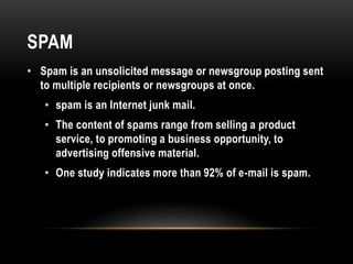 SPAM
• Spam is an unsolicited message or newsgroup posting sent
to multiple recipients or newsgroups at once.
• spam is an Internet junk mail.
• The content of spams range from selling a product
service, to promoting a business opportunity, to
advertising offensive material.
• One study indicates more than 92% of e-mail is spam.
 