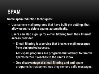 SPAM
• Some spam reduction techniques:
• Use some e-mail programs that have built-pin settings that
allow users to delete spams automatically.
• Users can also sign up for e-mail filtering from their Internet
access provider.
• E-mail filtering is a service that blocks e-mail messages
from designated sources.
• Anti-spam programs are programs that attempt to remove
spams before it reaches to the user’s inbox.
• One disadvantage of e-mail filtering and anti-spam
programs is that sometimes they remove valid messages.
 