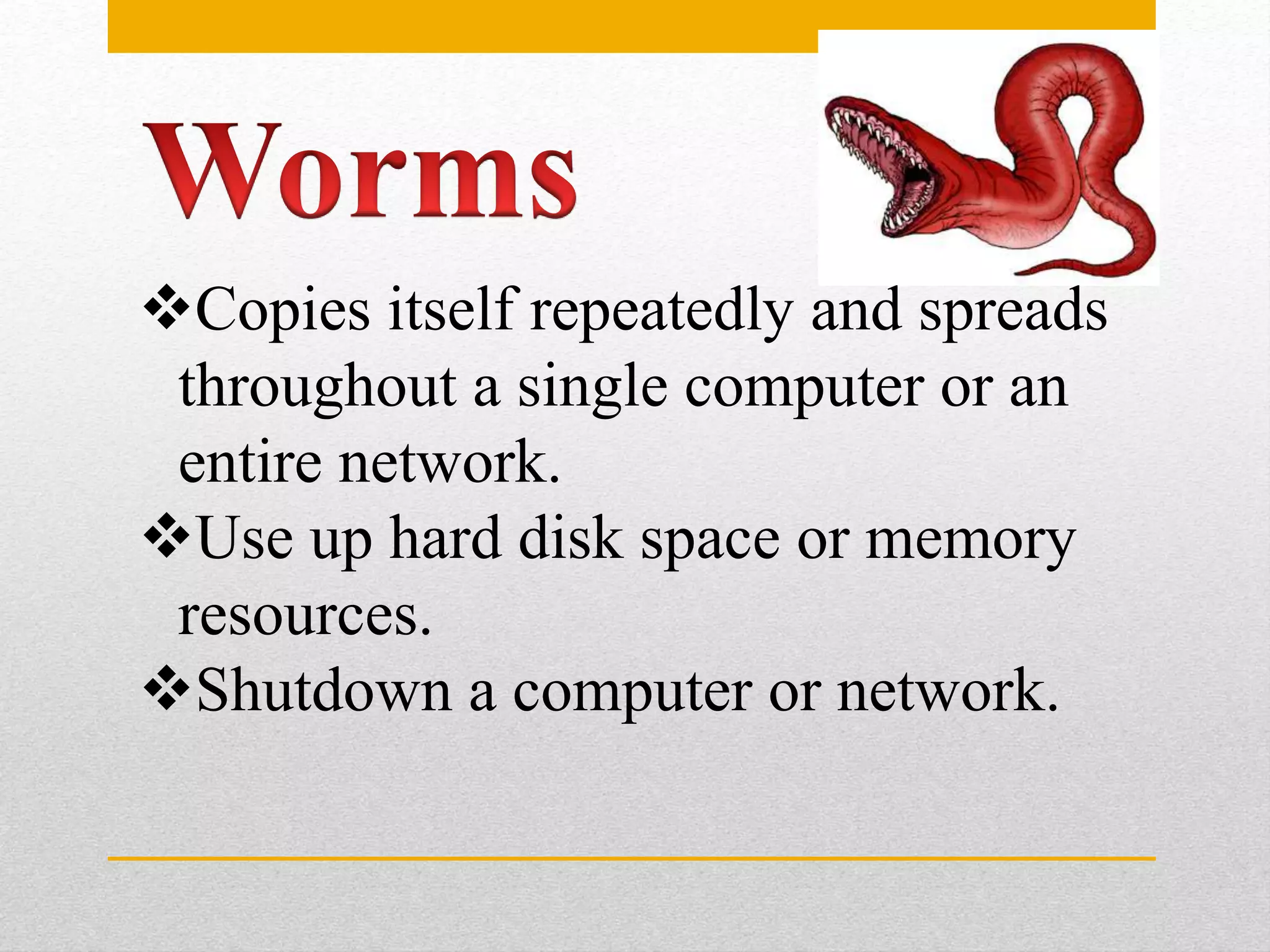 Copies itself repeatedly and spreads
throughout a single computer or an
entire network.
Use up hard disk space or memory
resources.
Shutdown a computer or network.