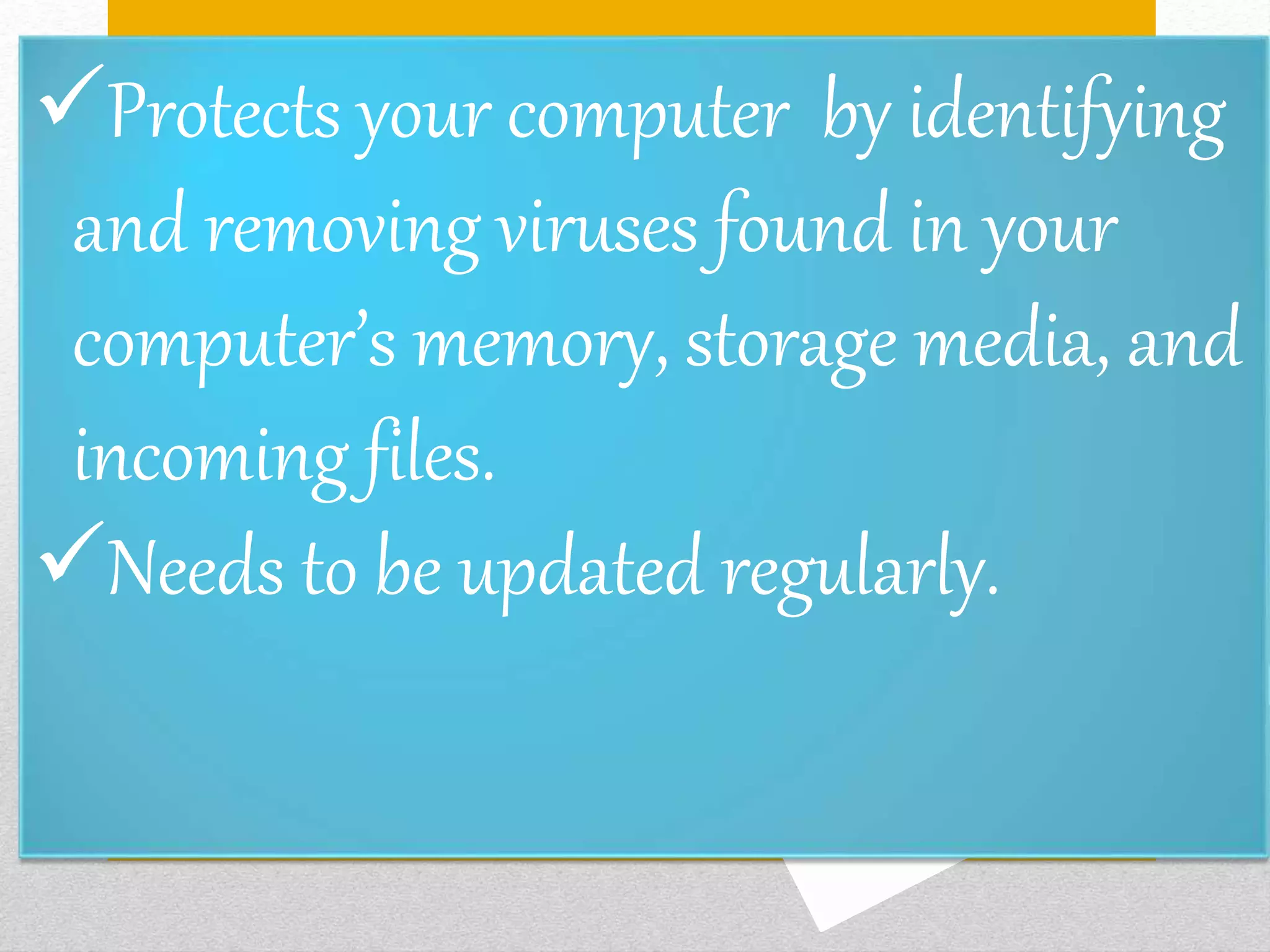 Protects your computer by identifying
and removing viruses found in your
computer’s memory, storage media, and
incoming files.
Needs to be updated regularly.