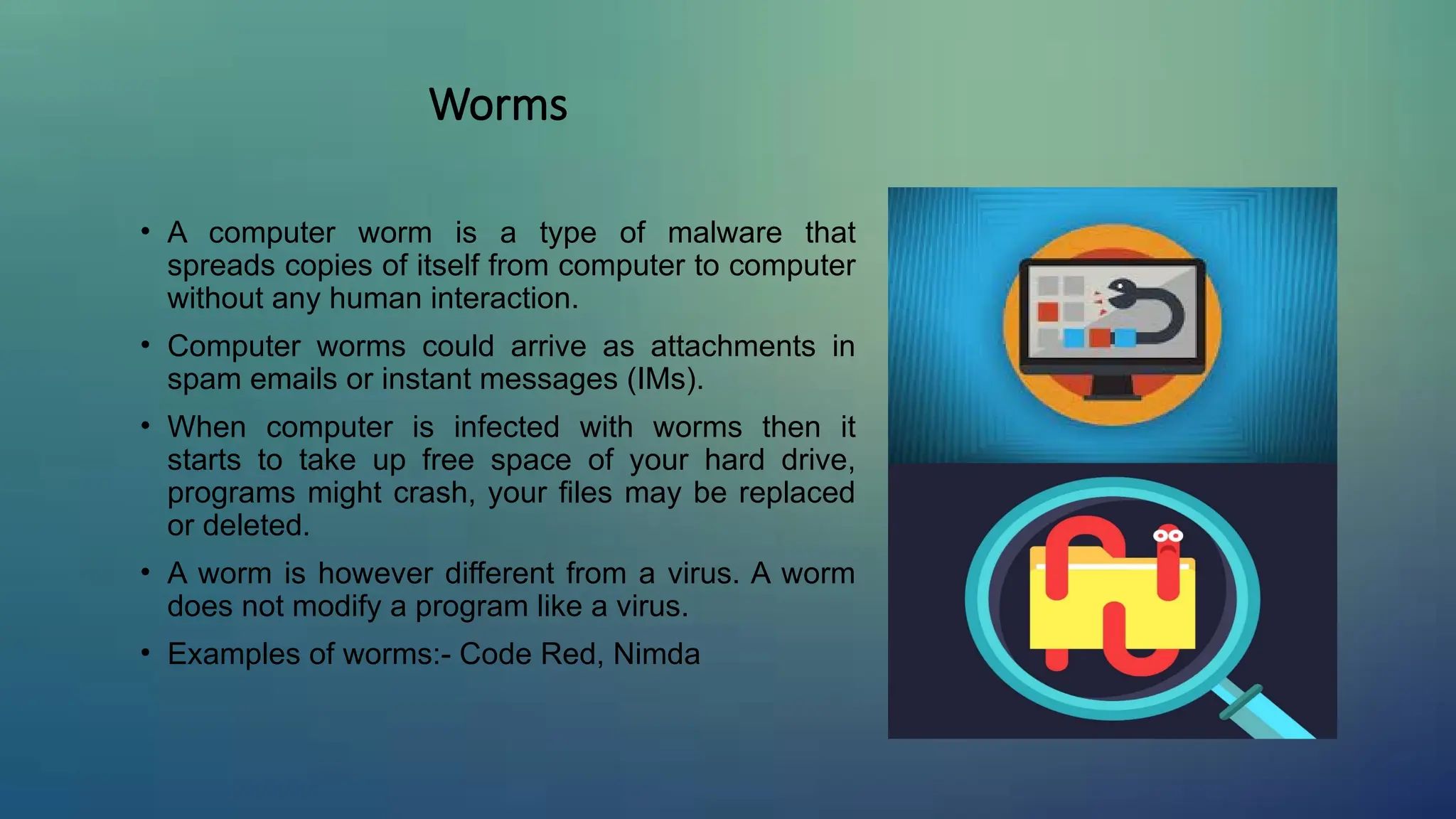 Worms
• A computer worm is a type of malware that
spreads copies of itself from computer to computer
without any human interaction.
• Computer worms could arrive as attachments in
spam emails or instant messages (IMs).
• When computer is infected with worms then it
starts to take up free space of your hard drive,
programs might crash, your files may be replaced
or deleted.
• A worm is however different from a virus. A worm
does not modify a program like a virus.
• Examples of worms:- Code Red, Nimda
 