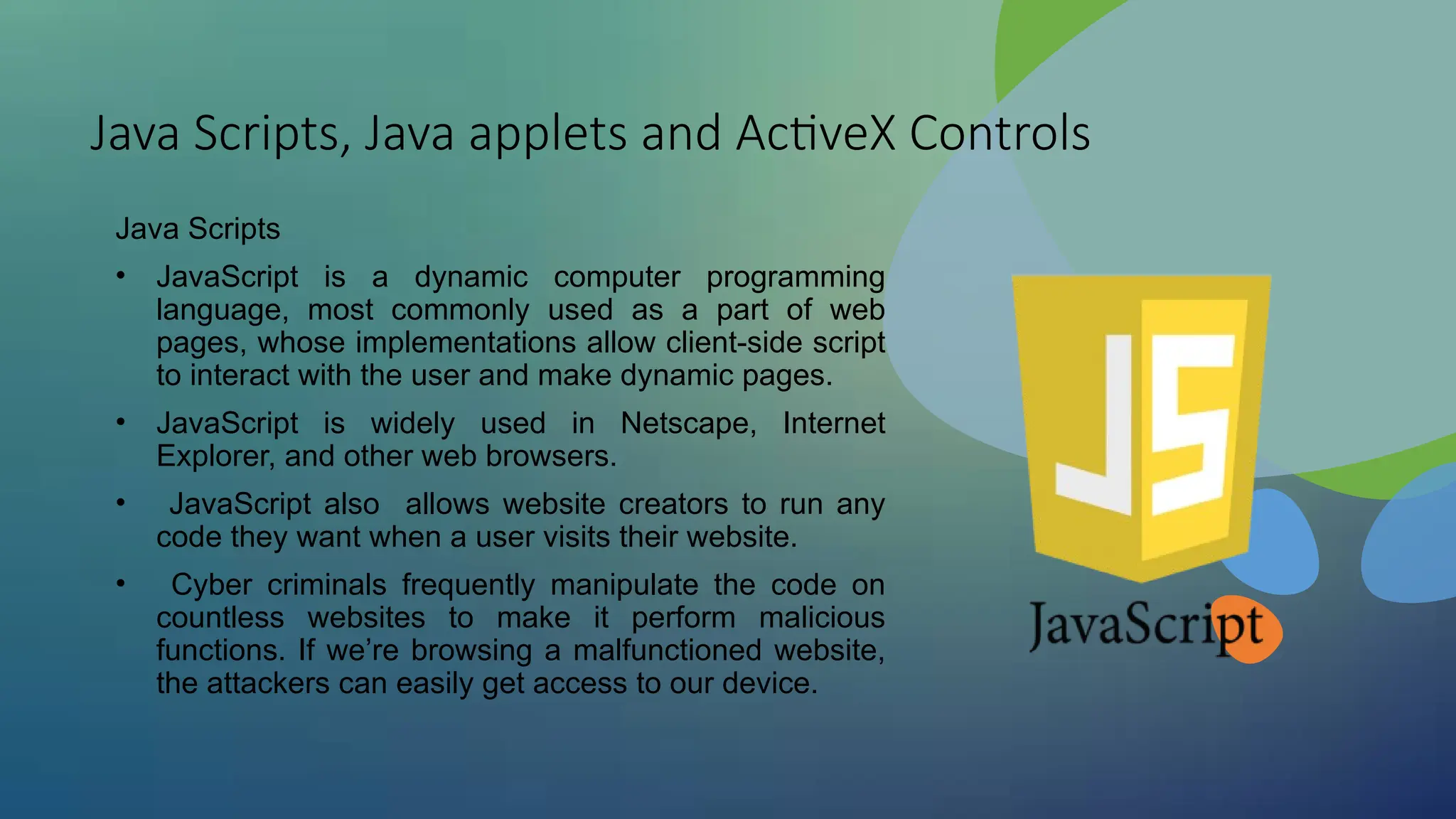 Java Scripts, Java applets and ActiveX Controls
Java Scripts
• JavaScript is a dynamic computer programming
language, most commonly used as a part of web
pages, whose implementations allow client-side script
to interact with the user and make dynamic pages.
• JavaScript is widely used in Netscape, Internet
Explorer, and other web browsers.
• JavaScript also allows website creators to run any
code they want when a user visits their website.
• Cyber criminals frequently manipulate the code on
countless websites to make it perform malicious
functions. If we’re browsing a malfunctioned website,
the attackers can easily get access to our device.
 