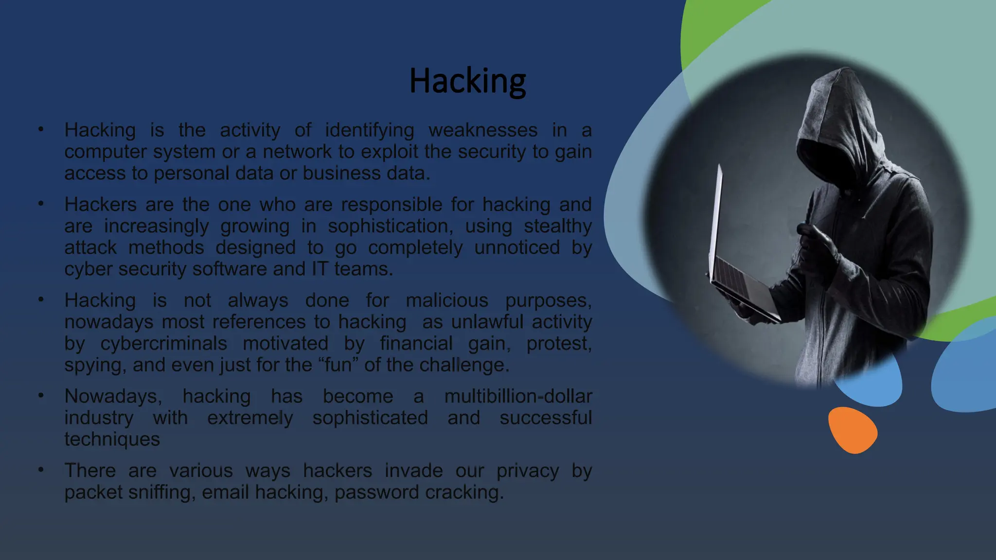 Hacking
• Hacking is the activity of identifying weaknesses in a
computer system or a network to exploit the security to gain
access to personal data or business data.
• Hackers are the one who are responsible for hacking and
are increasingly growing in sophistication, using stealthy
attack methods designed to go completely unnoticed by
cyber security software and IT teams.
• Hacking is not always done for malicious purposes,
nowadays most references to hacking as unlawful activity
by cybercriminals motivated by financial gain, protest,
spying, and even just for the “fun” of the challenge.
• Nowadays, hacking has become a multibillion-dollar
industry with extremely sophisticated and successful
techniques
• There are various ways hackers invade our privacy by
packet sniffing, email hacking, password cracking.
 