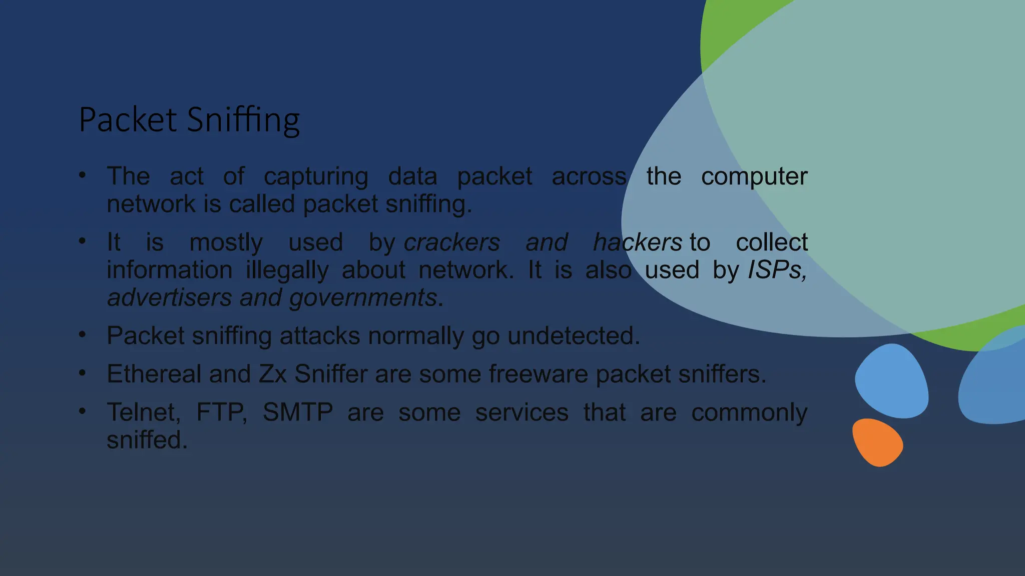 Packet Sniffing
• The act of capturing data packet across the computer
network is called packet sniffing.
• It is mostly used by crackers and hackers to collect
information illegally about network. It is also used by ISPs,
advertisers and governments.
• Packet sniffing attacks normally go undetected.
• Ethereal and Zx Sniffer are some freeware packet sniffers.
• Telnet, FTP, SMTP are some services that are commonly
sniffed.
 
