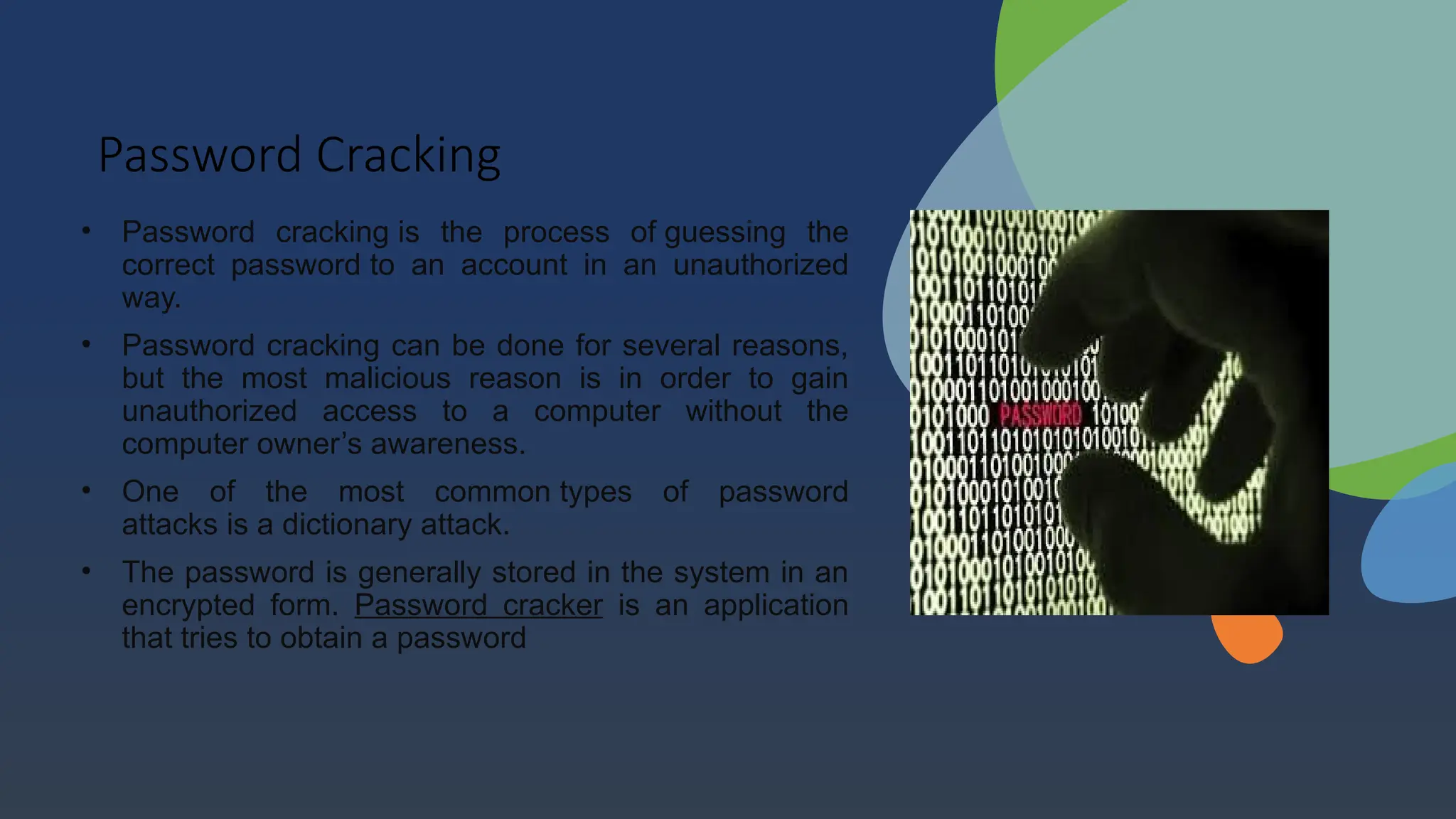 Password Cracking
• Password cracking is the process of guessing the
correct password to an account in an unauthorized
way.
• Password cracking can be done for several reasons,
but the most malicious reason is in order to gain
unauthorized access to a computer without the
computer owner’s awareness.
• One of the most common types of password
attacks is a dictionary attack.
• The password is generally stored in the system in an
encrypted form. Password cracker is an application
that tries to obtain a password
 