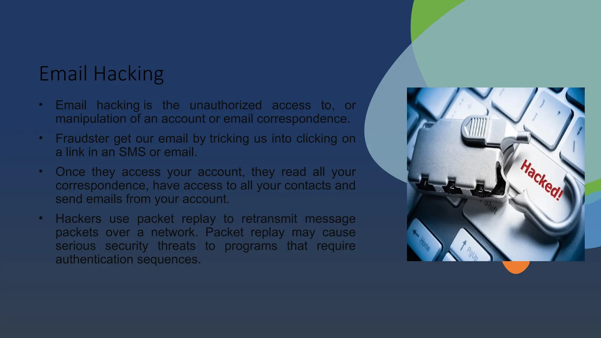 Email Hacking
• Email hacking is the unauthorized access to, or
manipulation of an account or email correspondence.
• Fraudster get our email by tricking us into clicking on
a link in an SMS or email.
• Once they access your account, they read all your
correspondence, have access to all your contacts and
send emails from your account.
• Hackers use packet replay to retransmit message
packets over a network. Packet replay may cause
serious security threats to programs that require
authentication sequences.
 
