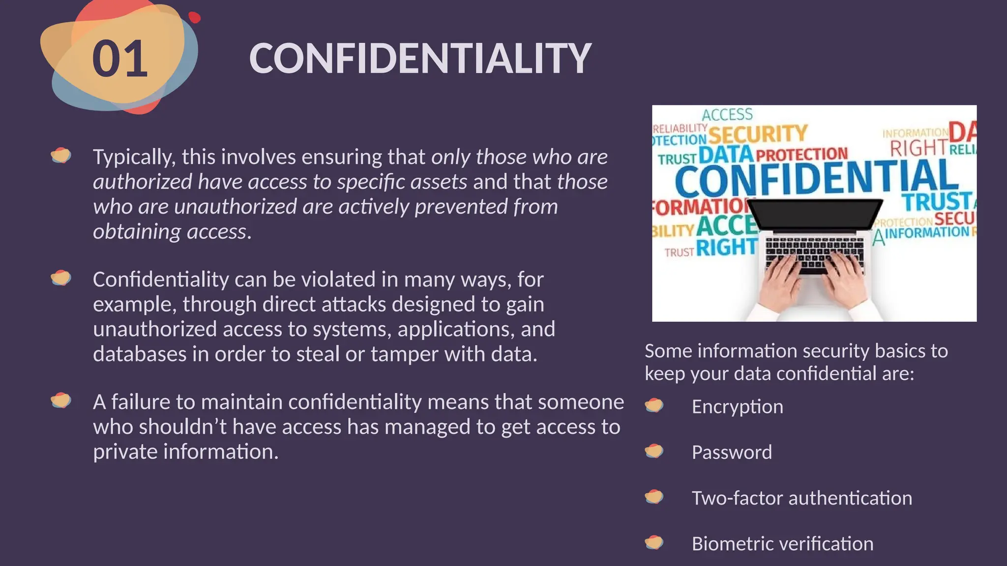 CONFIDENTIALITY
Typically, this involves ensuring that only those who are
authorized have access to specific assets and that those
who are unauthorized are actively prevented from
obtaining access.
Confidentiality can be violated in many ways, for
example, through direct attacks designed to gain
unauthorized access to systems, applications, and
databases in order to steal or tamper with data.
A failure to maintain confidentiality means that someone
who shouldn’t have access has managed to get access to
private information.
01
Some information security basics to
keep your data confidential are:
Encryption
Password
Two-factor authentication
Biometric verification
 