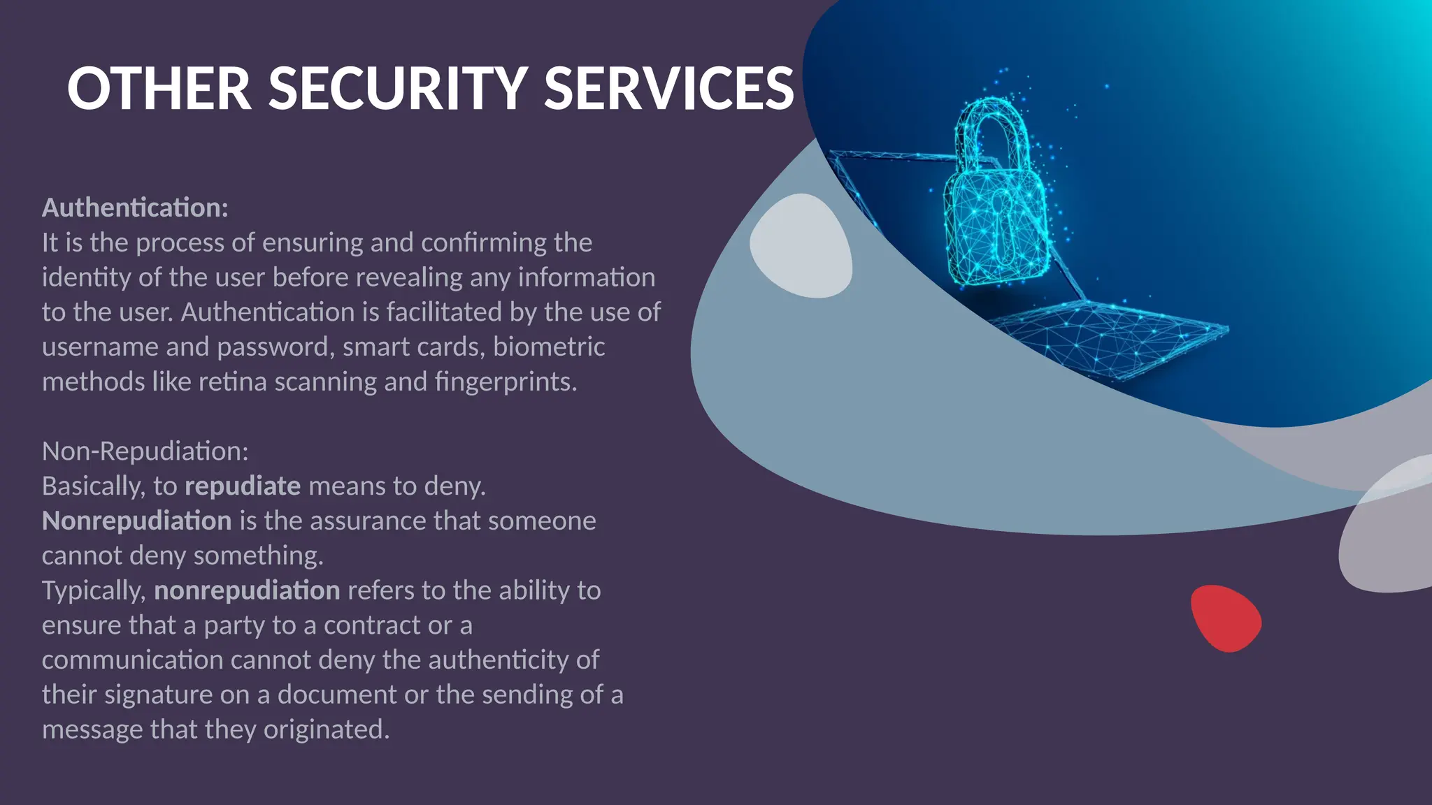 OTHER SECURITY SERVICES
Authentication:
It is the process of ensuring and confirming the
identity of the user before revealing any information
to the user. Authentication is facilitated by the use of
username and password, smart cards, biometric
methods like retina scanning and fingerprints.
Non-Repudiation:
Basically, to repudiate means to deny.
Nonrepudiation is the assurance that someone
cannot deny something.
Typically, nonrepudiation refers to the ability to
ensure that a party to a contract or a
communication cannot deny the authenticity of
their signature on a document or the sending of a
message that they originated.
 
