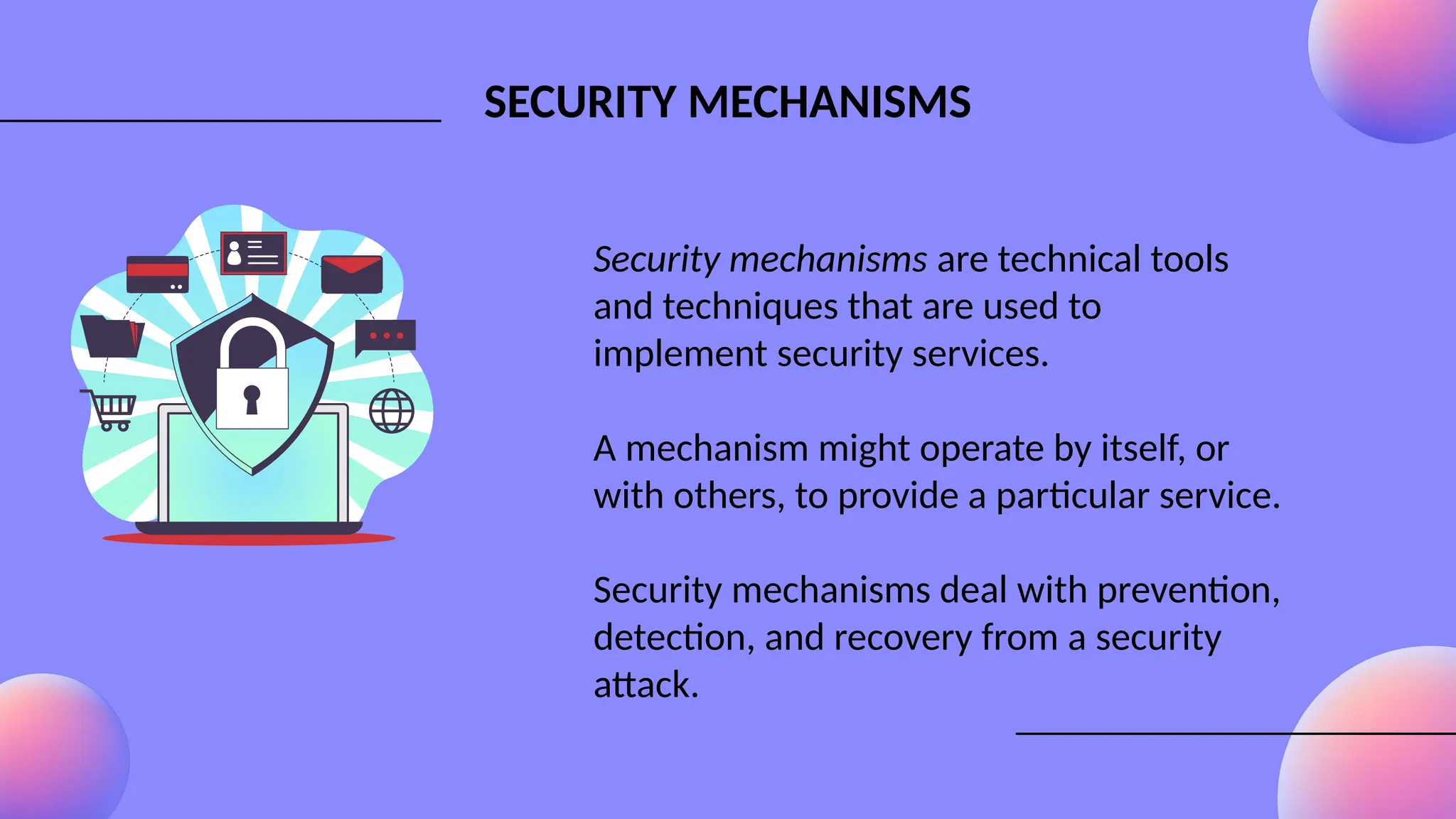 SECURITY MECHANISMS
Security mechanisms are technical tools
and techniques that are used to
implement security services.
A mechanism might operate by itself, or
with others, to provide a particular service.
Security mechanisms deal with prevention,
detection, and recovery from a security
attack.
 