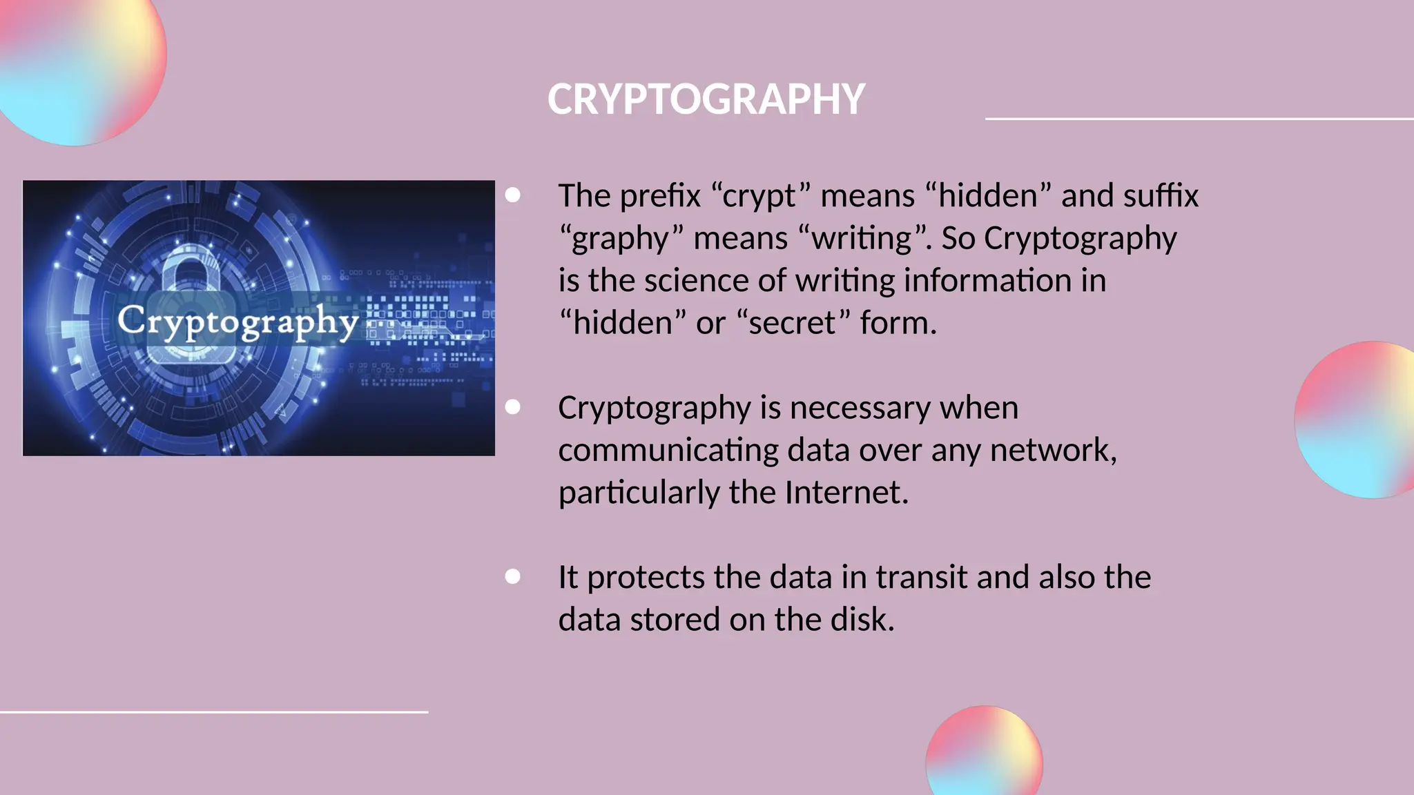 ● The prefix “crypt” means “hidden” and suffix
“graphy” means “writing”. So Cryptography
is the science of writing information in
“hidden” or “secret” form.
● Cryptography is necessary when
communicating data over any network,
particularly the Internet.
● It protects the data in transit and also the
data stored on the disk.
CRYPTOGRAPHY
 