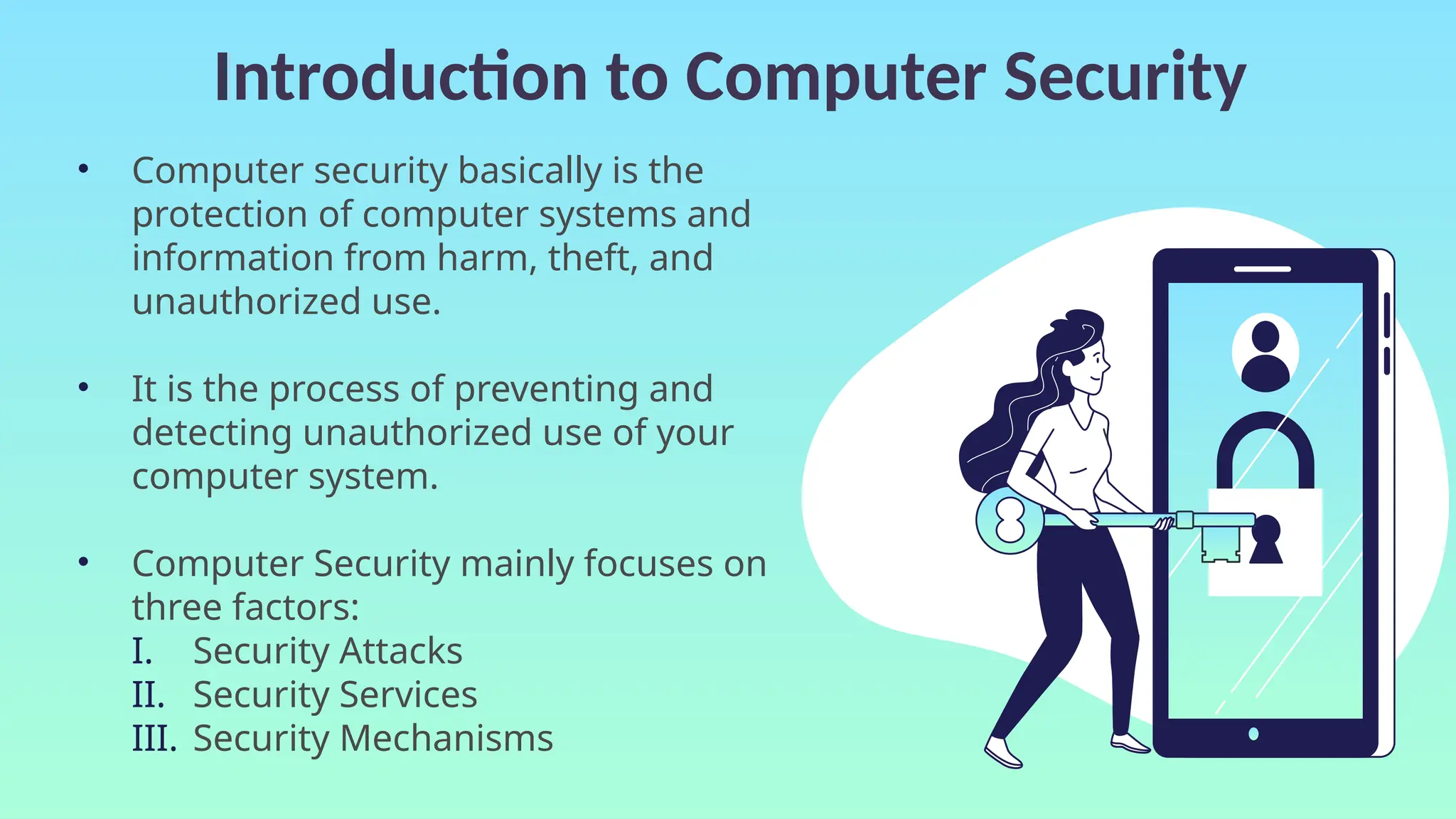 Introduction to Computer Security
• Computer security basically is the
protection of computer systems and
information from harm, theft, and
unauthorized use.
• It is the process of preventing and
detecting unauthorized use of your
computer system.
• Computer Security mainly focuses on
three factors:
I. Security Attacks
II. Security Services
III. Security Mechanisms
 