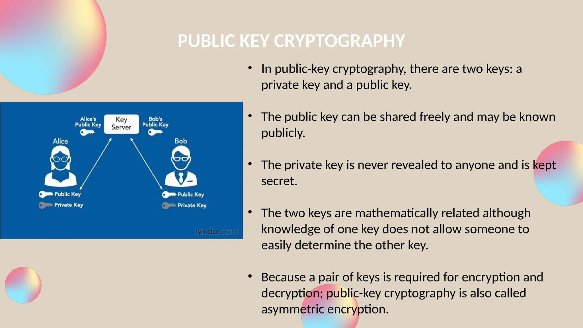 PUBLIC KEY CRYPTOGRAPHY
• In public-key cryptography, there are two keys: a
private key and a public key.
• The public key can be shared freely and may be known
publicly.
• The private key is never revealed to anyone and is kept
secret.
• The two keys are mathematically related although
knowledge of one key does not allow someone to
easily determine the other key.
• Because a pair of keys is required for encryption and
decryption; public-key cryptography is also called
asymmetric encryption.
 
