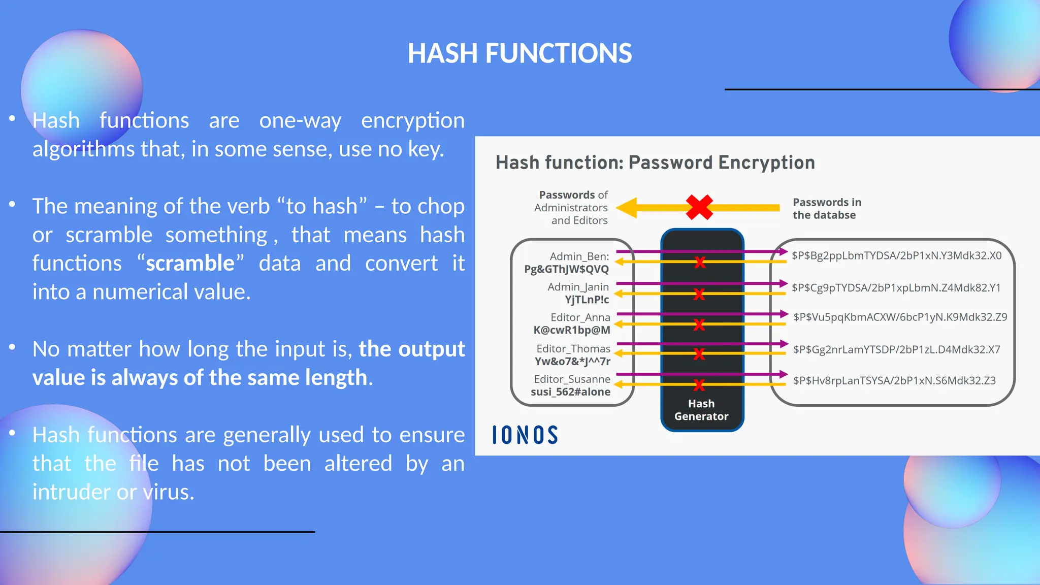 HASH FUNCTIONS
• Hash functions are one-way encryption
algorithms that, in some sense, use no key.
• The meaning of the verb “to hash” – to chop
or scramble something , that means hash
functions “scramble” data and convert it
into a numerical value.
• No matter how long the input is, the output
value is always of the same length.
• Hash functions are generally used to ensure
that the file has not been altered by an
intruder or virus.
 