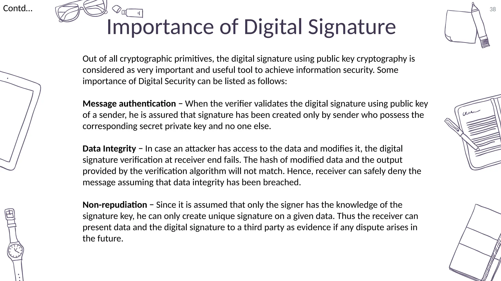 38
Importance of Digital Signature
Contd…
Out of all cryptographic primitives, the digital signature using public key cryptography is
considered as very important and useful tool to achieve information security. Some
importance of Digital Security can be listed as follows:
Message authentication − When the verifier validates the digital signature using public key
of a sender, he is assured that signature has been created only by sender who possess the
corresponding secret private key and no one else.
Data Integrity − In case an attacker has access to the data and modifies it, the digital
signature verification at receiver end fails. The hash of modified data and the output
provided by the verification algorithm will not match. Hence, receiver can safely deny the
message assuming that data integrity has been breached.
Non-repudiation − Since it is assumed that only the signer has the knowledge of the
signature key, he can only create unique signature on a given data. Thus the receiver can
present data and the digital signature to a third party as evidence if any dispute arises in
the future.
 