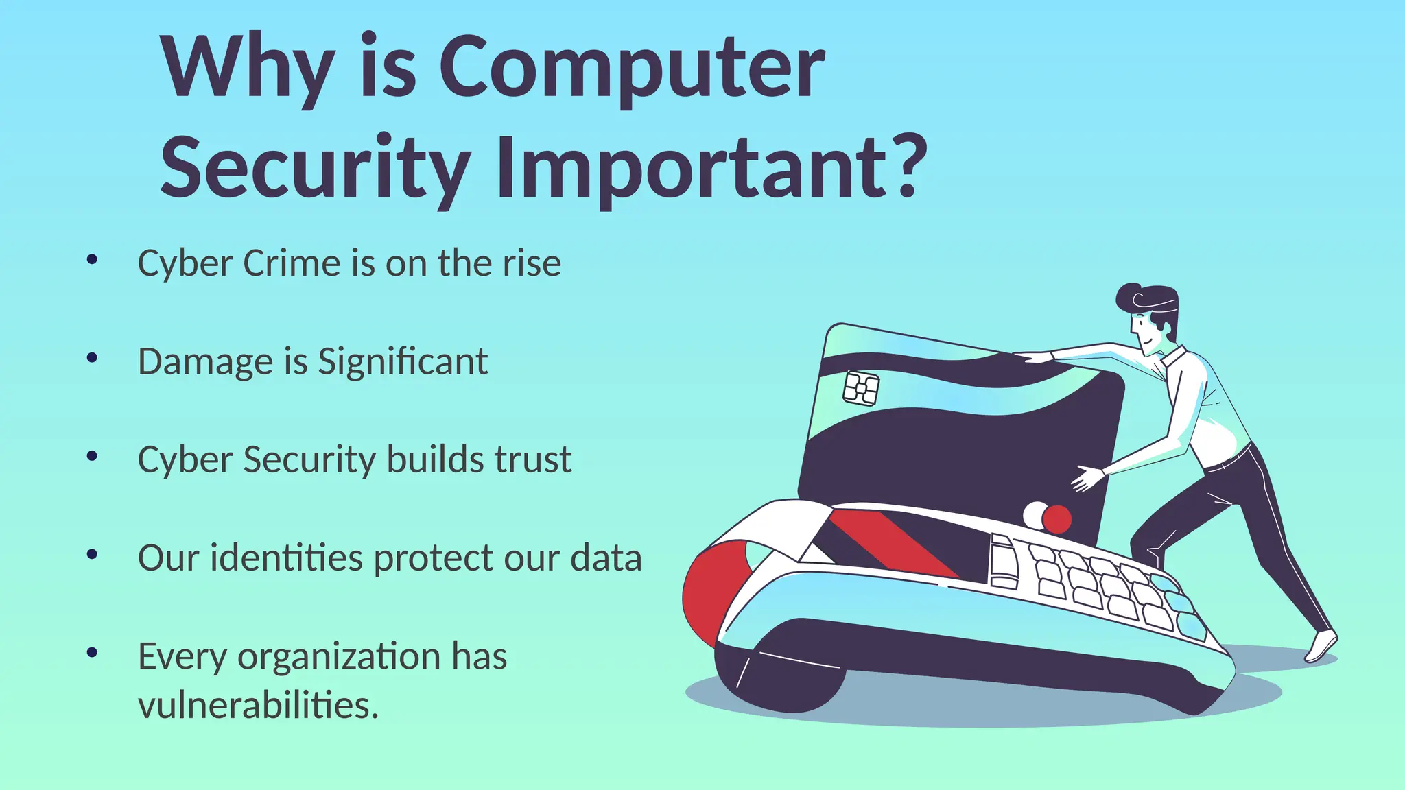 Why is Computer
Security Important?
• Cyber Crime is on the rise
• Damage is Significant
• Cyber Security builds trust
• Our identities protect our data
• Every organization has
vulnerabilities.
 