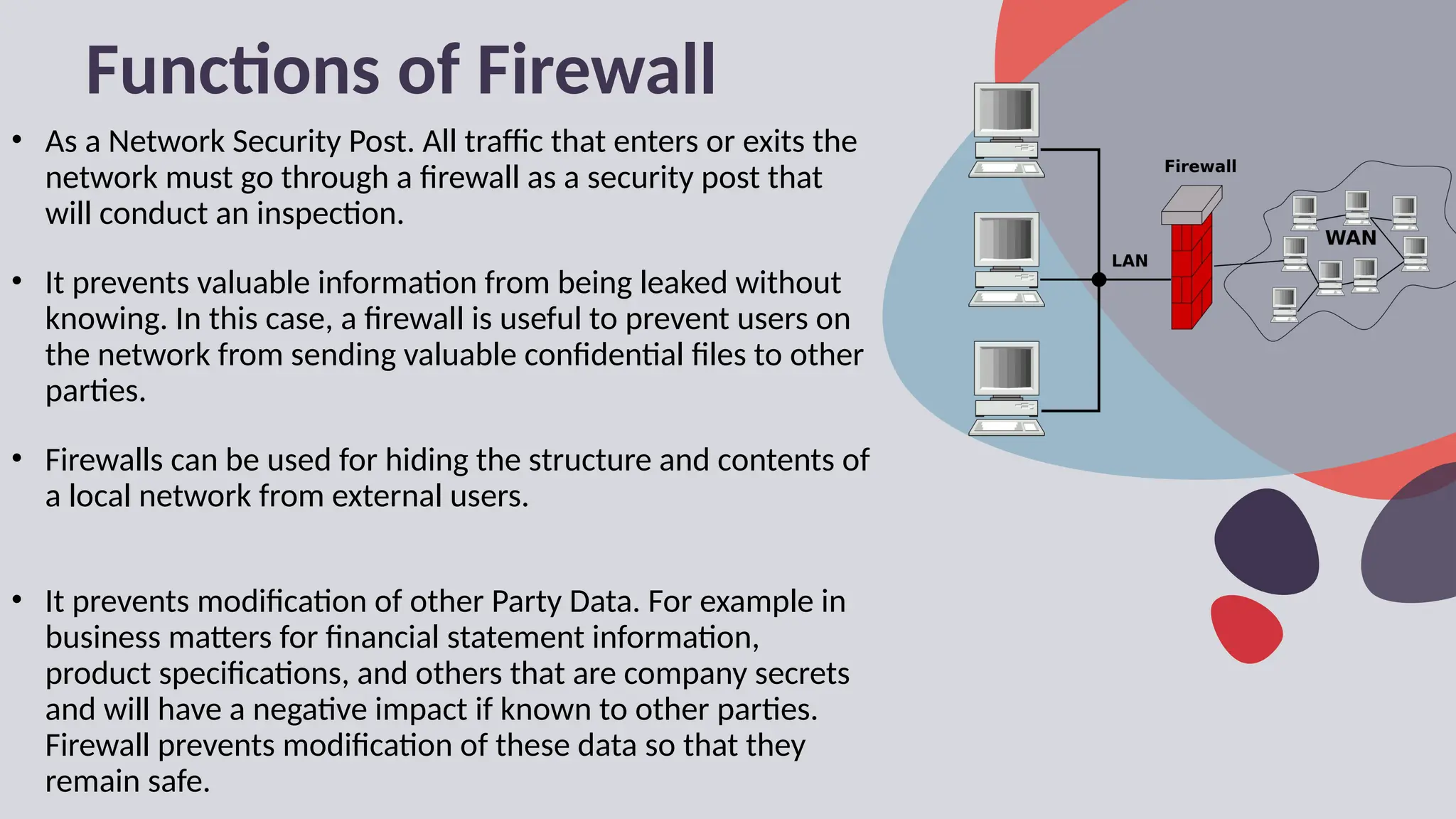 Functions of Firewall
• As a Network Security Post. All traffic that enters or exits the
network must go through a firewall as a security post that
will conduct an inspection.
• It prevents valuable information from being leaked without
knowing. In this case, a firewall is useful to prevent users on
the network from sending valuable confidential files to other
parties.
• Firewalls can be used for hiding the structure and contents of
a local network from external users.
• It prevents modification of other Party Data. For example in
business matters for financial statement information,
product specifications, and others that are company secrets
and will have a negative impact if known to other parties.
Firewall prevents modification of these data so that they
remain safe.
 