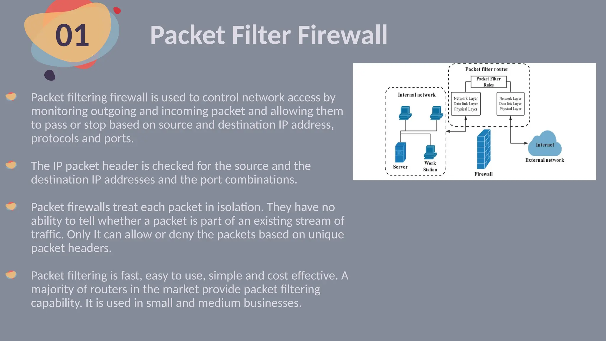Packet Filter Firewall
Packet filtering firewall is used to control network access by
monitoring outgoing and incoming packet and allowing them
to pass or stop based on source and destination IP address,
protocols and ports.
The IP packet header is checked for the source and the
destination IP addresses and the port combinations.
Packet firewalls treat each packet in isolation. They have no
ability to tell whether a packet is part of an existing stream of
traffic. Only It can allow or deny the packets based on unique
packet headers.
Packet filtering is fast, easy to use, simple and cost effective. A
majority of routers in the market provide packet filtering
capability. It is used in small and medium businesses.
01
 