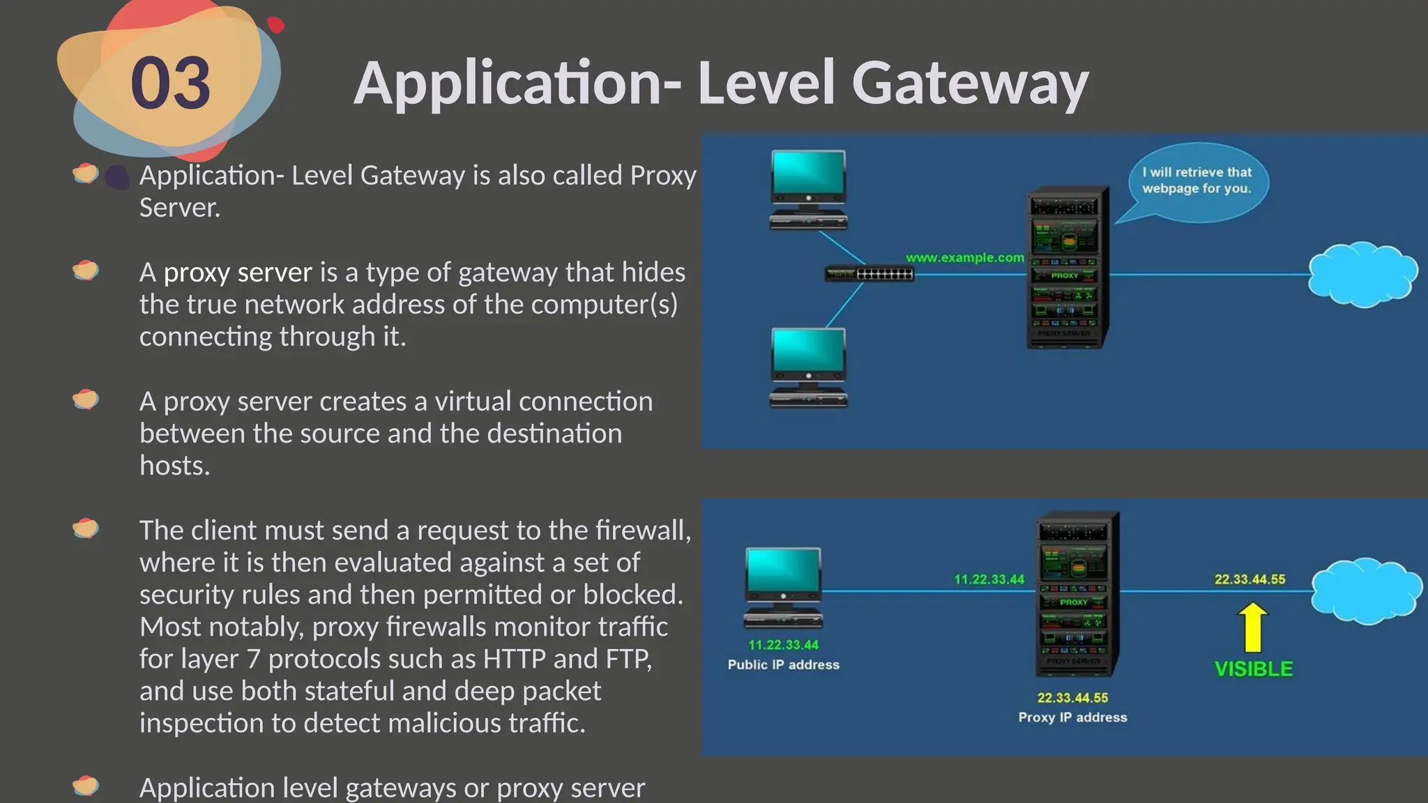 Application- Level Gateway
03
Application- Level Gateway is also called Proxy
Server.
A proxy server is a type of gateway that hides
the true network address of the computer(s)
connecting through it.
A proxy server creates a virtual connection
between the source and the destination
hosts.
The client must send a request to the firewall,
where it is then evaluated against a set of
security rules and then permitted or blocked.
Most notably, proxy firewalls monitor traffic
for layer 7 protocols such as HTTP and FTP,
and use both stateful and deep packet
inspection to detect malicious traffic.
Application level gateways or proxy server
 