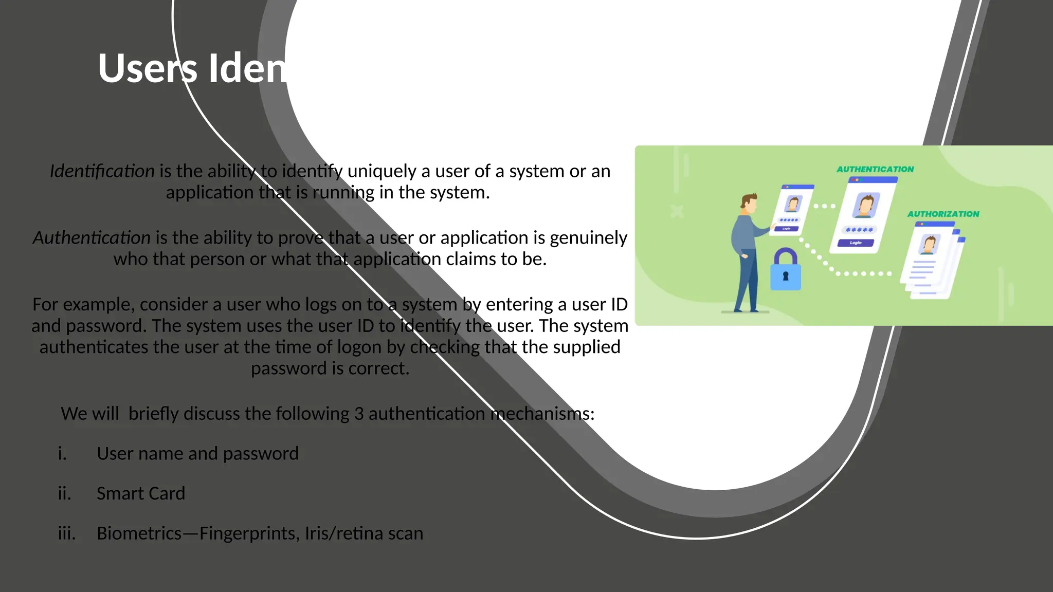 BASIC SLIDES
Elementary Layouts
Users Identification and Authentication
Identification is the ability to identify uniquely a user of a system or an
application that is running in the system.
Authentication is the ability to prove that a user or application is genuinely
who that person or what that application claims to be.
For example, consider a user who logs on to a system by entering a user ID
and password. The system uses the user ID to identify the user. The system
authenticates the user at the time of logon by checking that the supplied
password is correct.
We will briefly discuss the following 3 authentication mechanisms:
i. User name and password
ii. Smart Card
iii. Biometrics—Fingerprints, Iris/retina scan
 