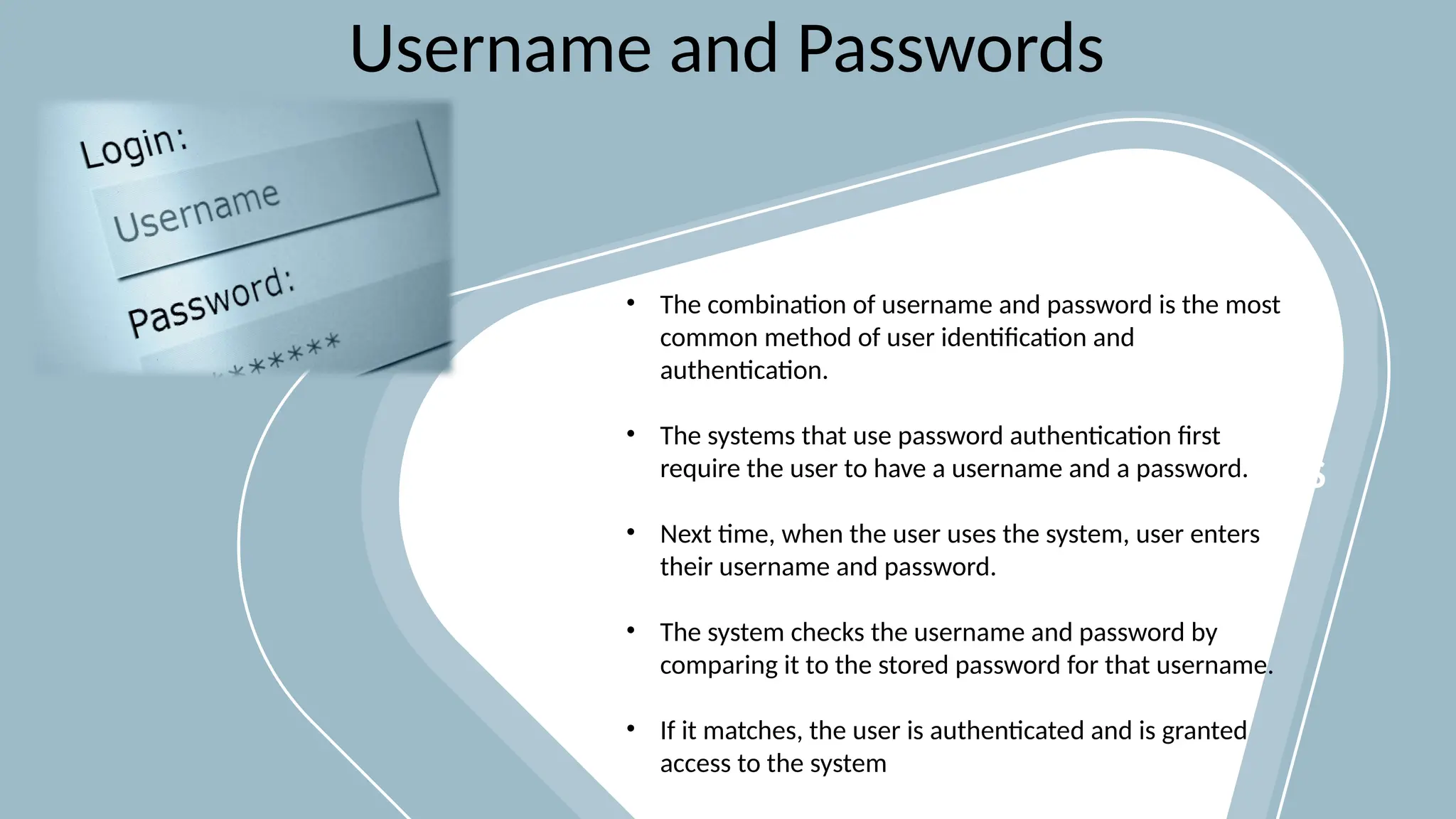 PICTURES PLACEHOLDERS
Username and Passwords
• The combination of username and password is the most
common method of user identification and
authentication.
• The systems that use password authentication first
require the user to have a username and a password.
• Next time, when the user uses the system, user enters
their username and password.
• The system checks the username and password by
comparing it to the stored password for that username.
• If it matches, the user is authenticated and is granted
access to the system
 