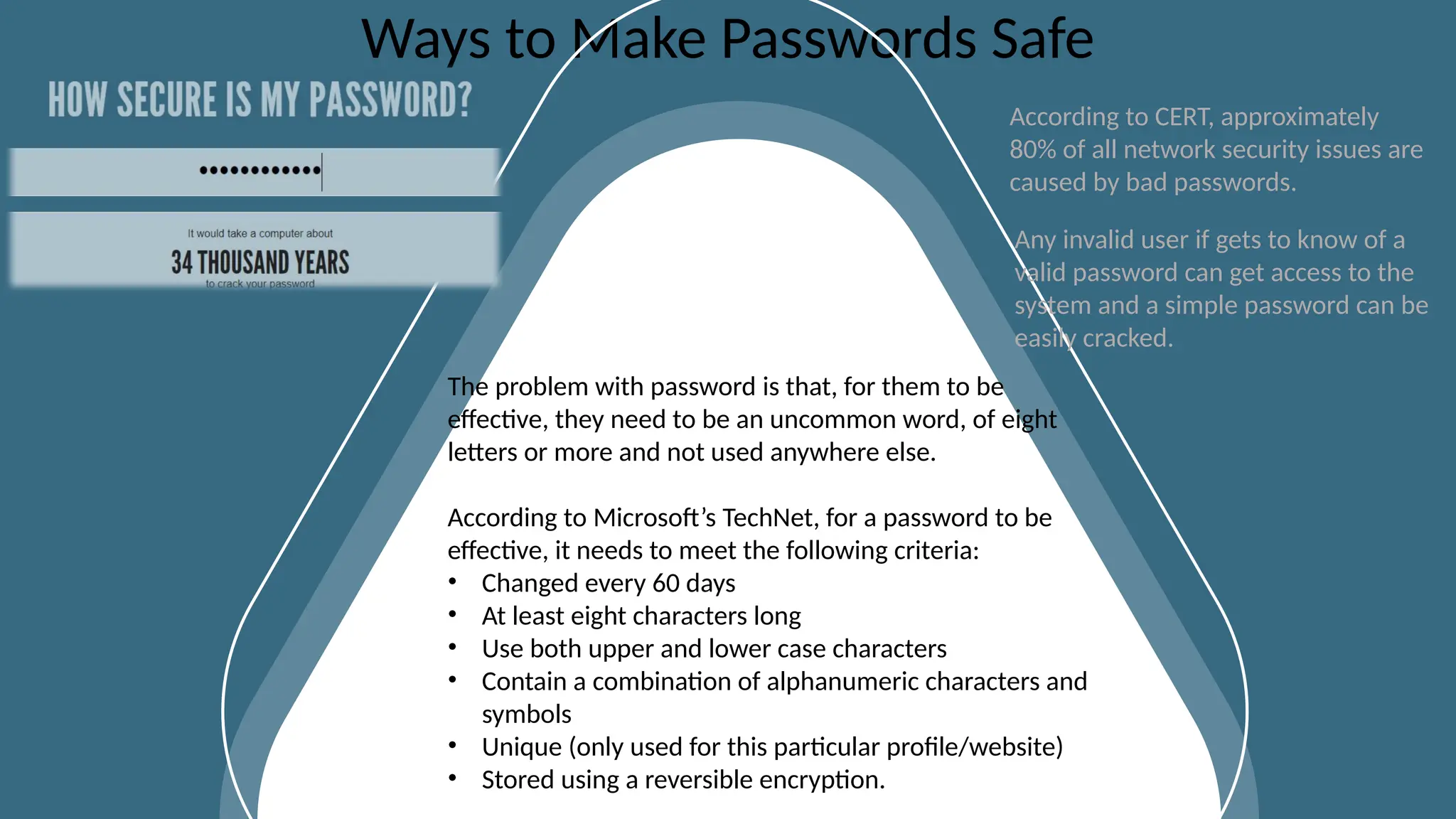CLOSURE SLIDES
Ways to Make Passwords Safe
The problem with password is that, for them to be
effective, they need to be an uncommon word, of eight
letters or more and not used anywhere else.
According to Microsoft’s TechNet, for a password to be
effective, it needs to meet the following criteria:
• Changed every 60 days
• At least eight characters long
• Use both upper and lower case characters
• Contain a combination of alphanumeric characters and
symbols
• Unique (only used for this particular profile/website)
• Stored using a reversible encryption.
According to CERT, approximately
80% of all network security issues are
caused by bad passwords.
Any invalid user if gets to know of a
valid password can get access to the
system and a simple password can be
easily cracked.
 