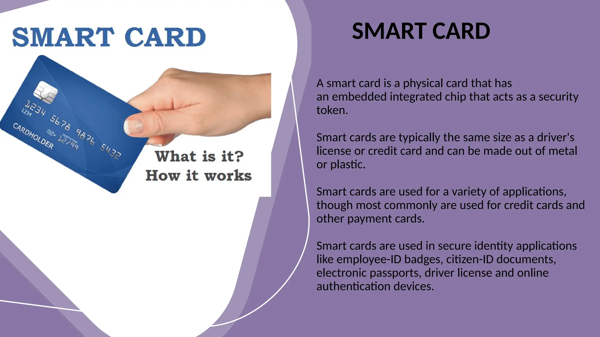 A smart card is a physical card that has
an embedded integrated chip that acts as a security
token.
Smart cards are typically the same size as a driver's
license or credit card and can be made out of metal
or plastic.
Smart cards are used for a variety of applications,
though most commonly are used for credit cards and
other payment cards.
Smart cards are used in secure identity applications
like employee-ID badges, citizen-ID documents,
electronic passports, driver license and online
authentication devices.
SMART CARD
 