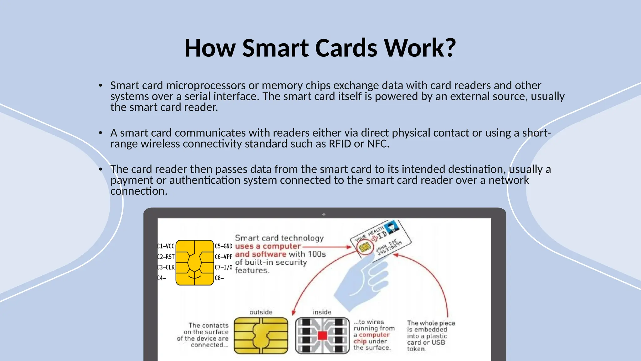• Smart card microprocessors or memory chips exchange data with card readers and other
systems over a serial interface. The smart card itself is powered by an external source, usually
the smart card reader.
• A smart card communicates with readers either via direct physical contact or using a short-
range wireless connectivity standard such as RFID or NFC.
• The card reader then passes data from the smart card to its intended destination, usually a
payment or authentication system connected to the smart card reader over a network
connection.
How Smart Cards Work?
 
