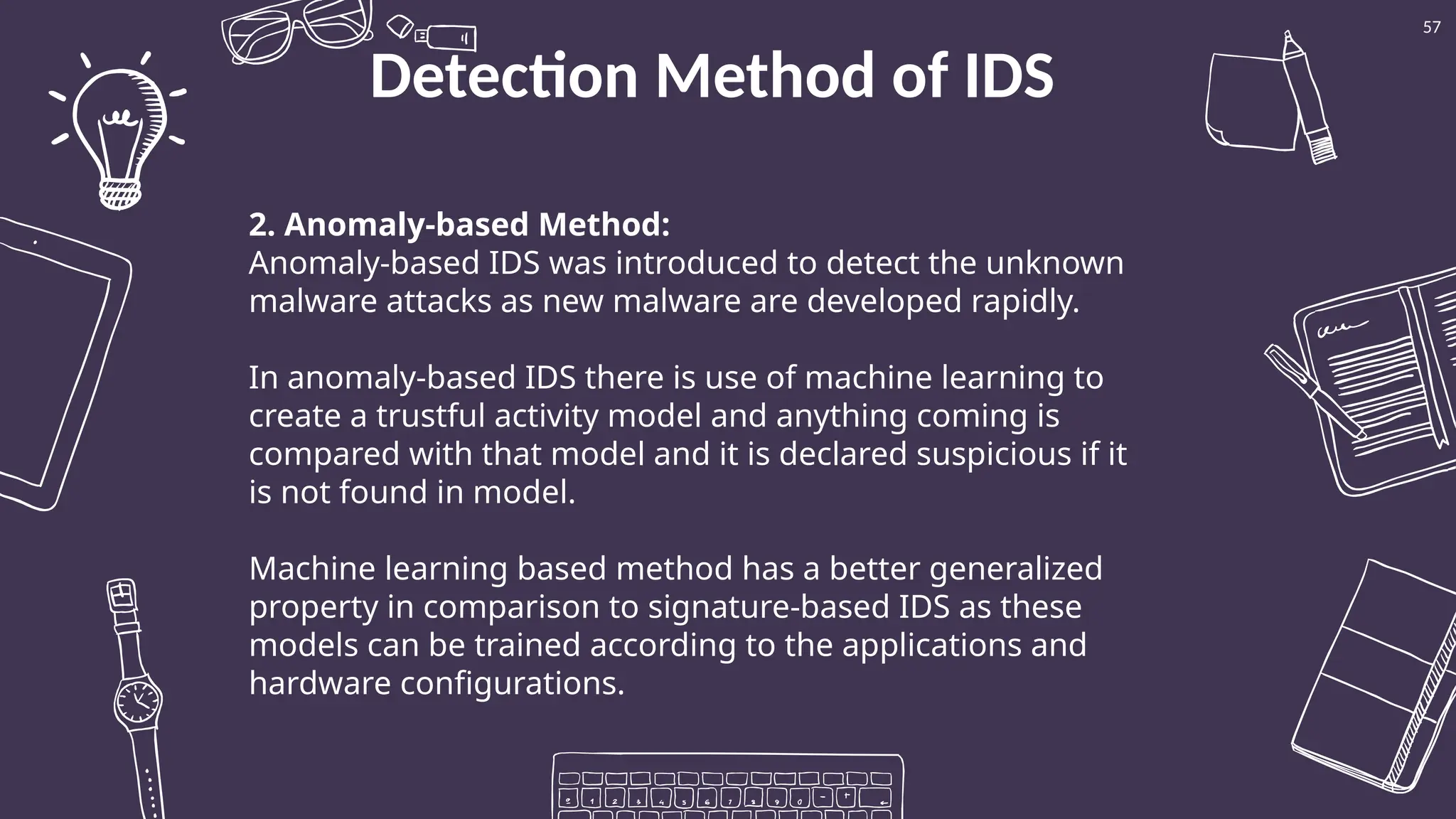 Detection Method of IDS
57
2. Anomaly-based Method:
Anomaly-based IDS was introduced to detect the unknown
malware attacks as new malware are developed rapidly.
In anomaly-based IDS there is use of machine learning to
create a trustful activity model and anything coming is
compared with that model and it is declared suspicious if it
is not found in model.
Machine learning based method has a better generalized
property in comparison to signature-based IDS as these
models can be trained according to the applications and
hardware configurations.
 
